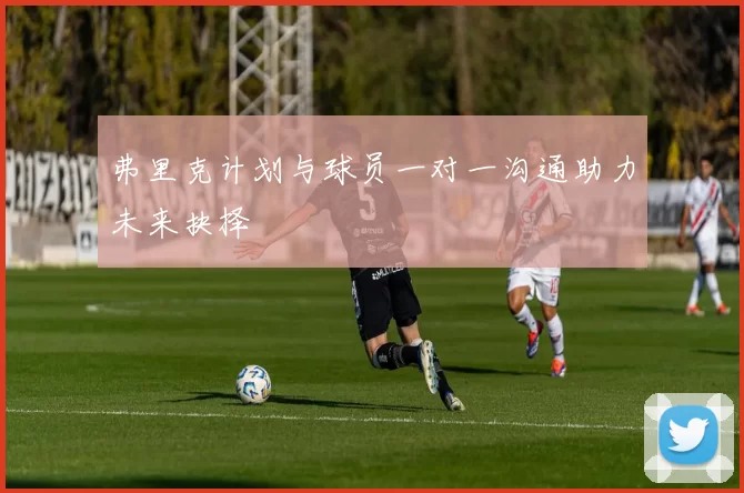 弗里克计划与球员一对一沟通助力未来抉择