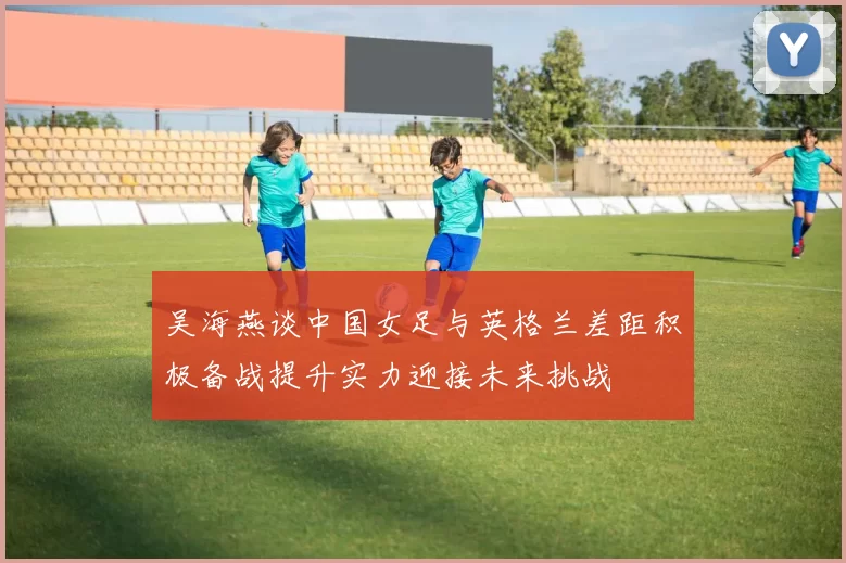 吴海燕谈中国女足与英格兰差距积极备战提升实力迎接未来挑战