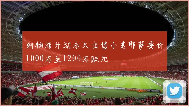 利物浦计划永久出售小基耶萨要价1000万至1200万欧元