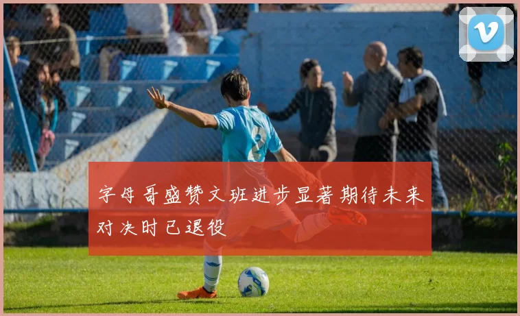 字母哥盛赞文班进步显著期待未来对决时已退役