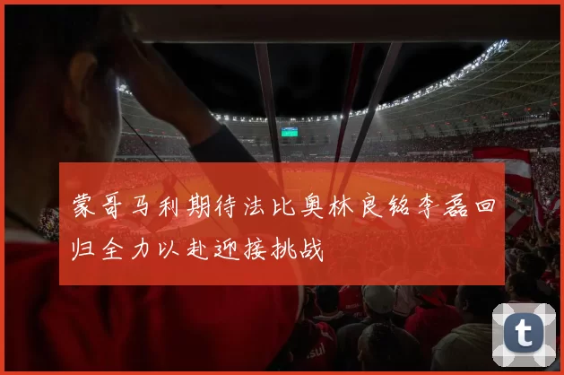 蒙哥马利期待法比奥林良铭李磊回归全力以赴迎接挑战