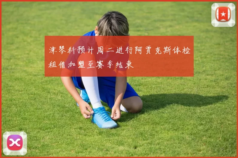津琴科预计周二进行阿贾克斯体检租借加盟至赛季结束