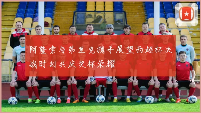 阿隆索与弗里克携手展望西超杯决战时刻共庆奖杯荣耀