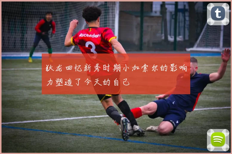 狄龙回忆新秀时期小加索尔的影响力塑造了今天的自己