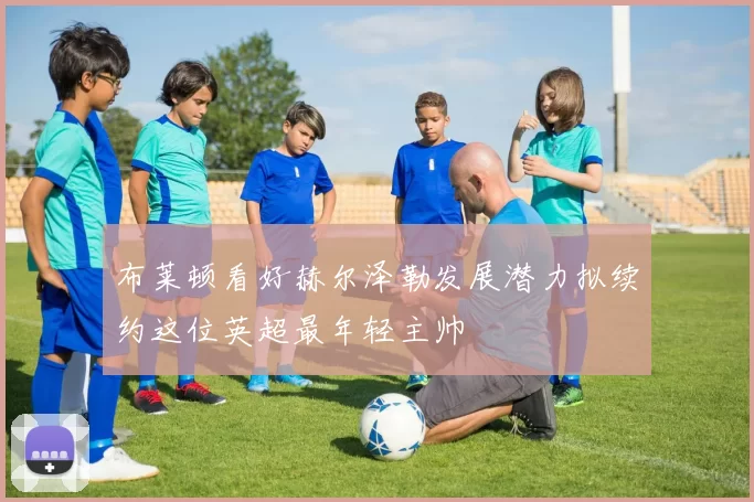 布莱顿看好赫尔泽勒发展潜力拟续约这位英超最年轻主帅